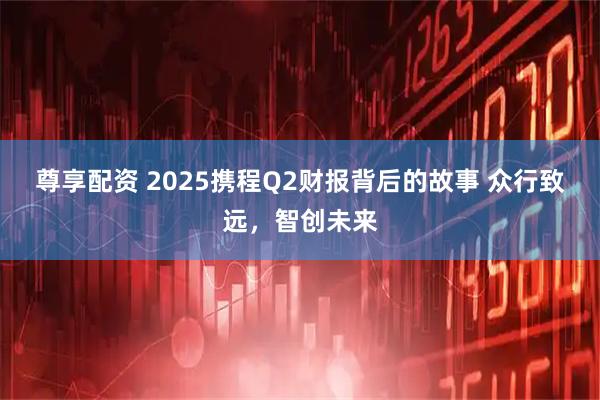 尊享配资 2025携程Q2财报背后的故事 众行致远，智创未来