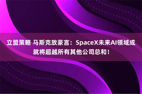 立盟策略 马斯克放豪言：SpaceX未来AI领域成就将超越所有其他公司总和！