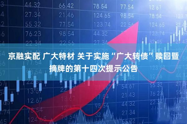 京融实配 广大特材 关于实施“广大转债”赎回暨摘牌的第十四次提示公告