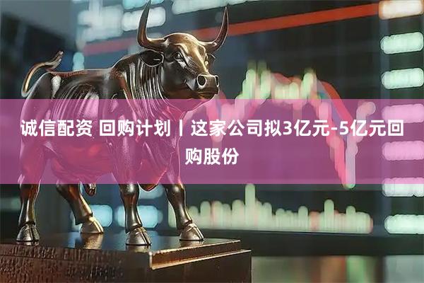诚信配资 回购计划丨这家公司拟3亿元-5亿元回购股份