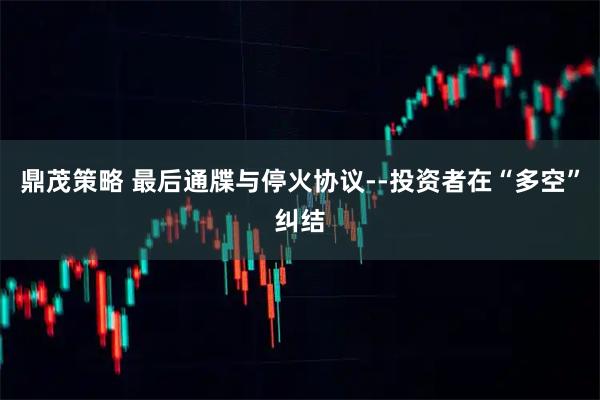 鼎茂策略 最后通牒与停火协议--投资者在“多空”纠结